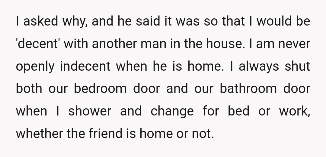 I asked why, and he said it was so that I would be 'decent' with another man in the house. I am never openly indecent when he is home. I...