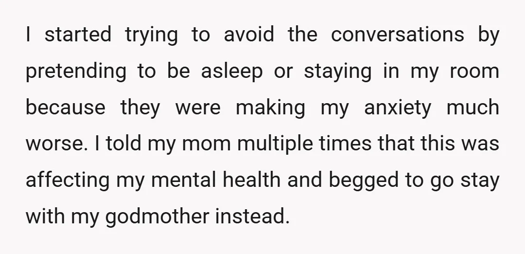 I started trying to avoid the conversations by pretending to be asleep or staying in my room because they were making my anxiety much worse. I told my mom multiple...