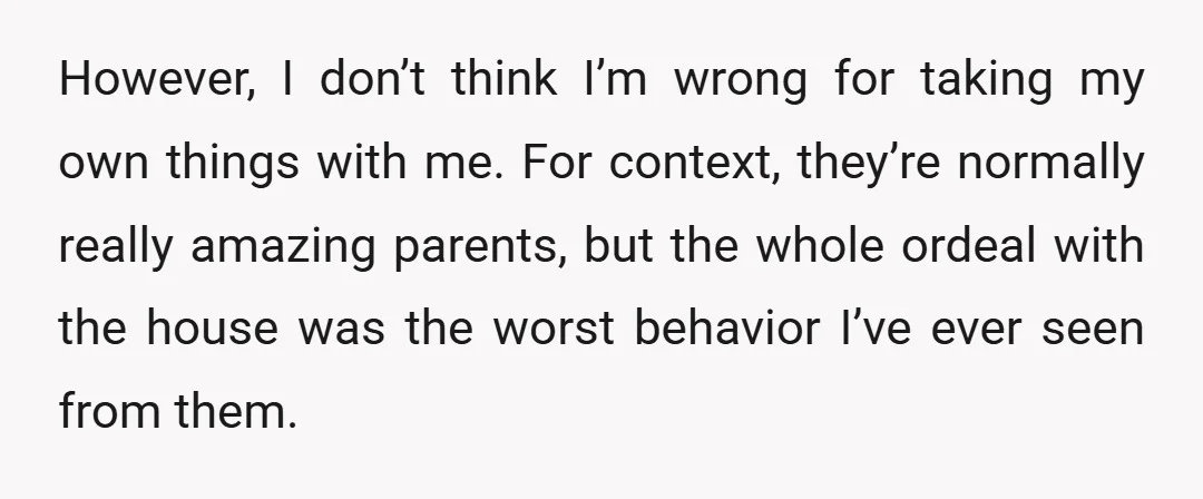 However, I don’t think I’m wrong for taking my own things with me. For context, they’re normally really amazing parents, but the whole ordeal with the house was the worst...