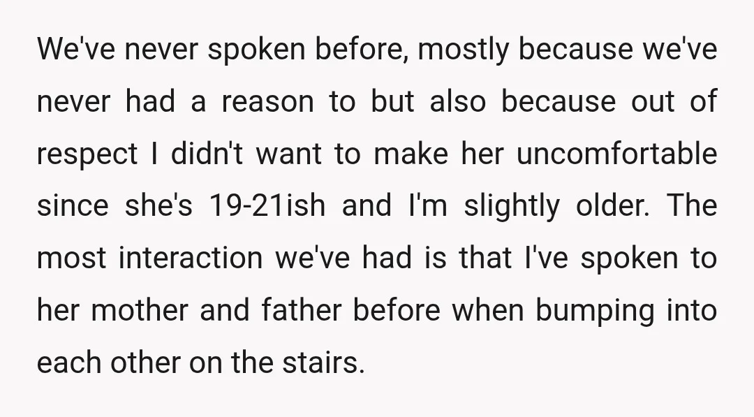 We've never spoken before, mostly because we've never had a reason to but also because out of respect I didn't want to make her uncomfortable since she's 19-21ish and I'm...