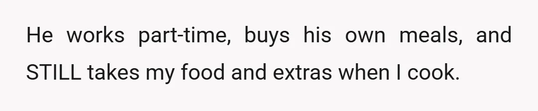 He works part-time, buys his own meals, and STILL takes my food and extras when I cook.