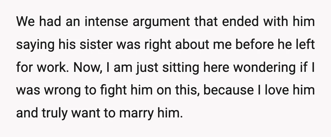 We had an intense argument that ended with him saying his sister was right about me before he left for work. Now, I am just sitting here wondering if I...