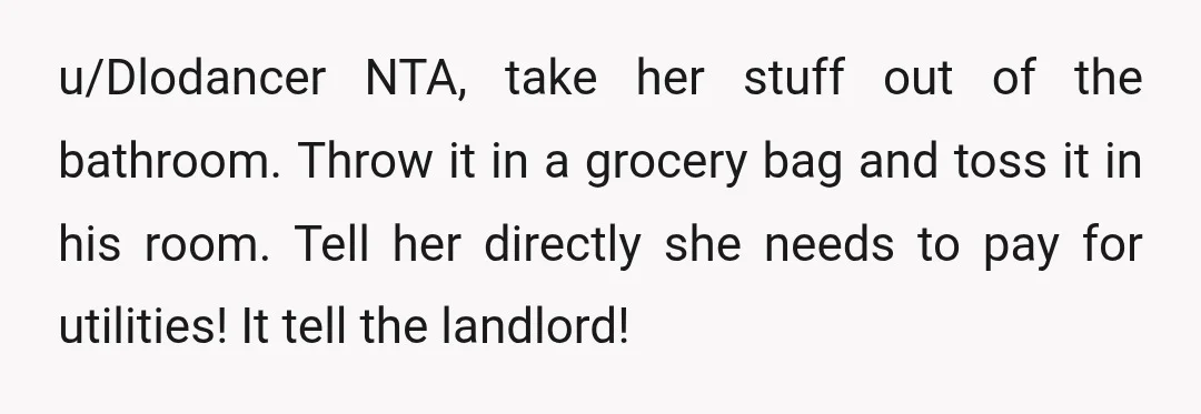 u/Dlodancer NTA, take her stuff out of the bathroom. Throw it in a grocery bag and toss it in his room. Tell her directly she needs to pay for utilities!...