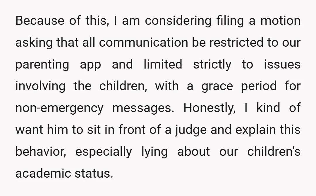 Because of this, I am considering filing a motion asking that all communication be restricted to our parenting app and limited strictly to issues involving the children, with a grace...