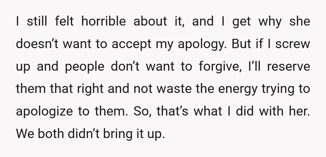 I still felt horrible about it, and I get why she doesn’t want to accept my apology. But if I screw up and people don’t want to forgive, I’ll reserve...