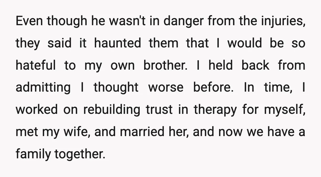 Even though he wasn't in danger from the injuries, they said it haunted them that I would be so hateful to my own brother. I held back from admitting I...