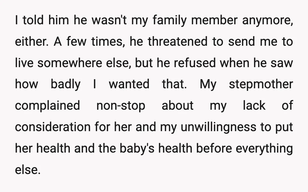 I told him he wasn't my family member anymore, either. A few times, he threatened to send me to live somewhere else, but he refused when he saw how badly...