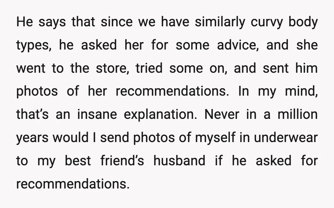He says that since we have similarly curvy body types, he asked her for some advice, and she went to the store, tried some on, and sent him photos of...