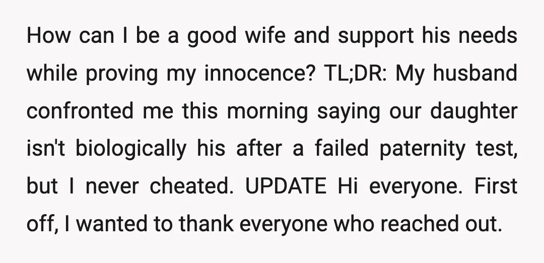 How can I be a good wife and support his needs while proving my innocence? TL;DR: My husband confronted me this morning saying our daughter isn't biologically his after a...