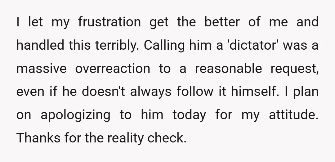 I let my frustration get the better of me and handled this terribly. Calling him a 'dictator' was a massive overreaction to a reasonable request, even if he doesn't always...