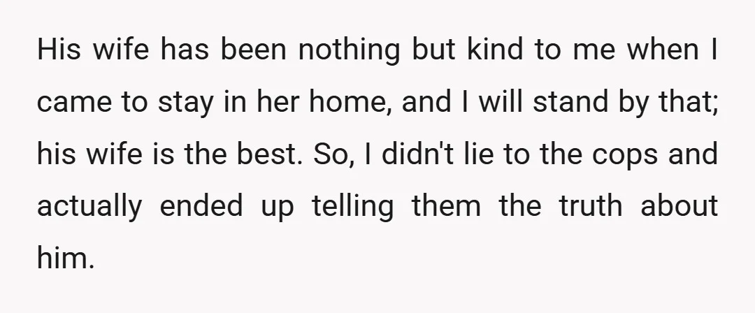 His wife has been nothing but kind to me when I came to stay in her home, and I will stand by that; his wife is the best. So, I...