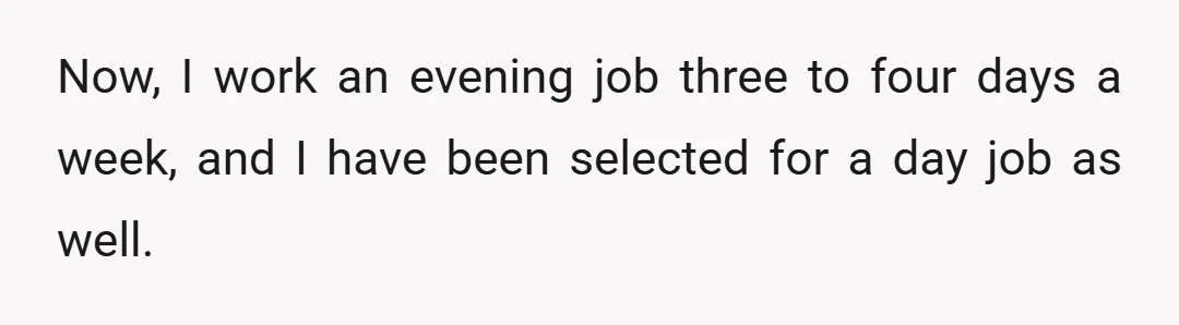 Now, I work an evening job three to four days a week, and I have been selected for a day job as well.