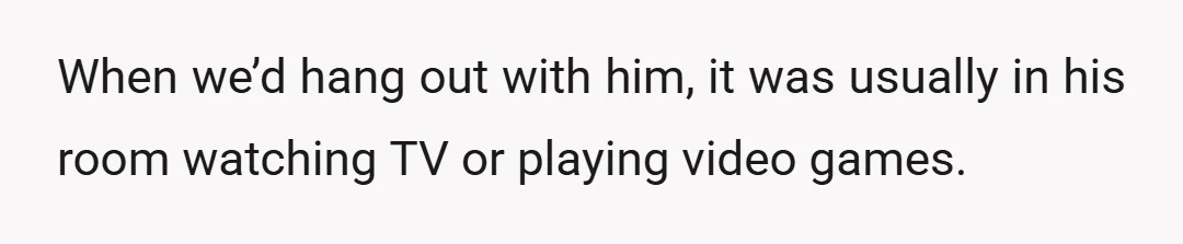 When we’d hang out with him, it was usually in his room watching TV or playing video games.