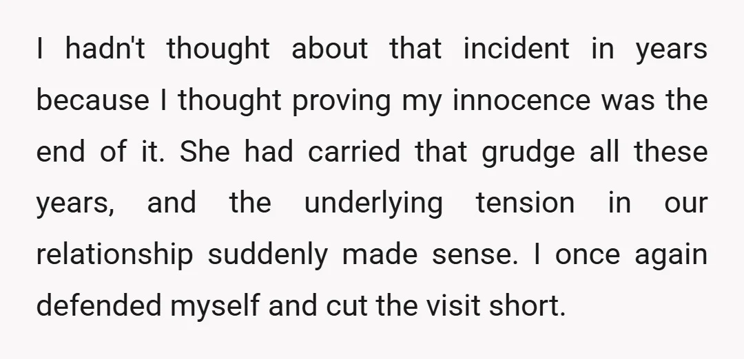 I hadn't thought about that incident in years because I thought proving my innocence was the end of it. She had carried that grudge all these years, and the underlying...