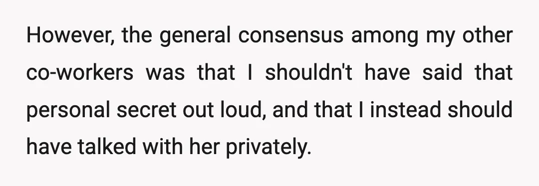 However, the general consensus among my other co-workers was that I shouldn't have said that personal secret out loud, and that I instead should have talked with her privately.