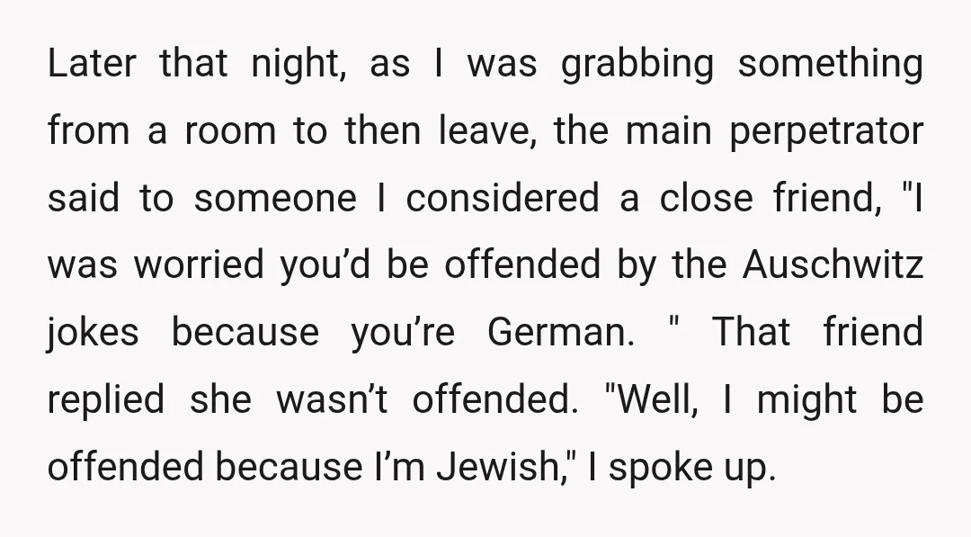 Later that night, as I was grabbing something from a room to then leave, the main perpetrator said to someone I considered a close friend, "I was worried you’d be...