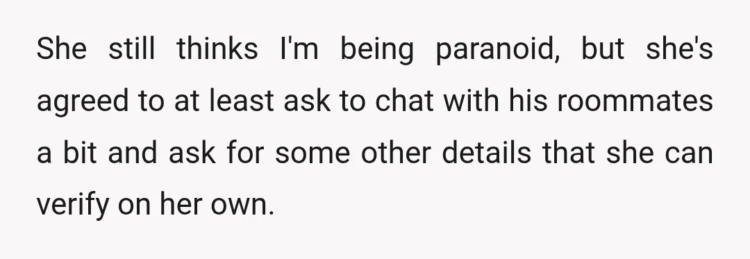 She still thinks I'm being paranoid, but she's agreed to at least ask to chat with his roommates a bit and ask for some other details that she can verify...