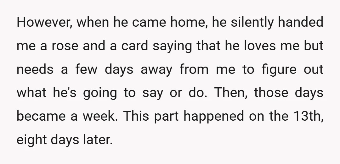 However, when he came home, he silently handed me a rose and a card saying that he loves me but needs a few days away from me to figure out...