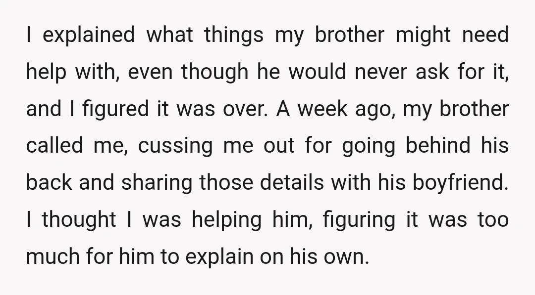 I explained what things my brother might need help with, even though he would never ask for it, and I figured it was over. A week ago, my brother called...