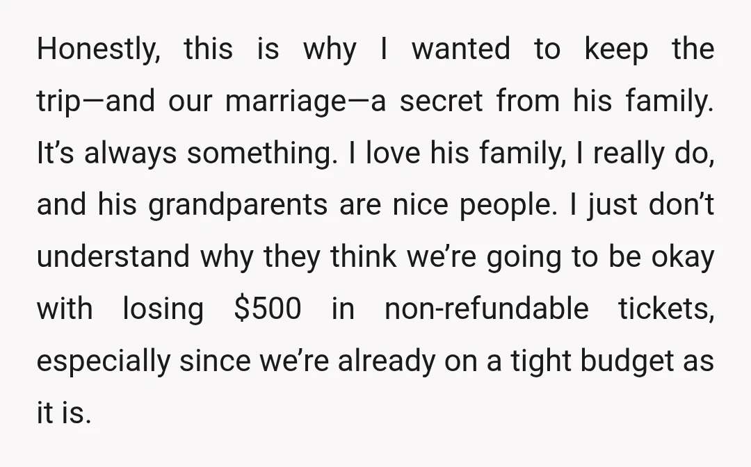 Honestly, this is why I wanted to keep the trip—and our marriage—a secret from his family. It’s always something. I love his family, I really do, and his grandparents are...