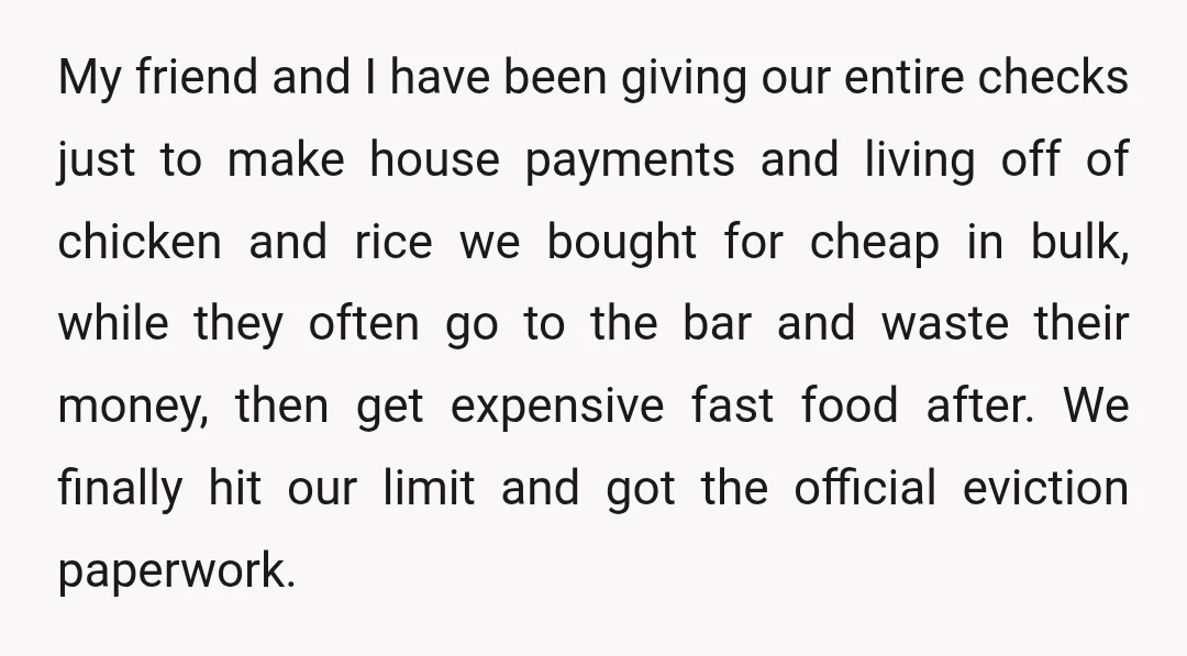 My friend and I have been giving our entire checks just to make house payments and living off of chicken and rice we bought for cheap in bulk, while they...