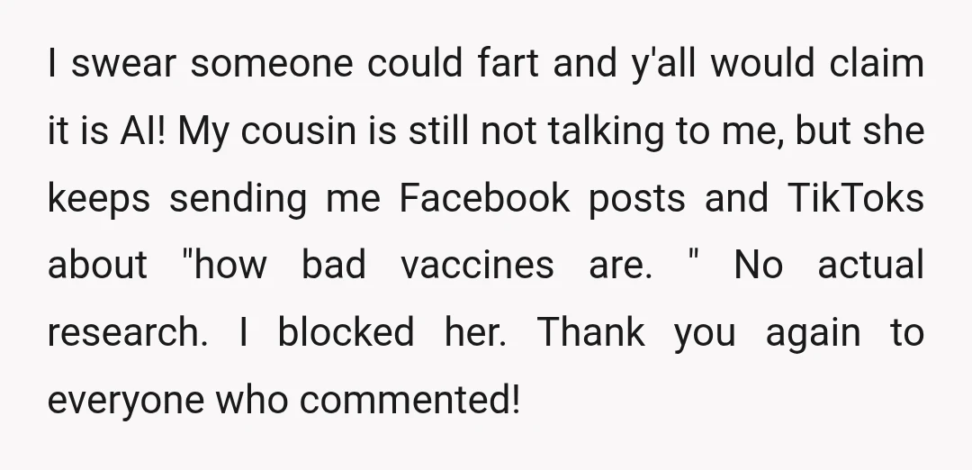 I swear someone could fart and y'all would claim it is AI! My cousin is still not talking to me, but she keeps sending me Facebook posts and TikToks about...