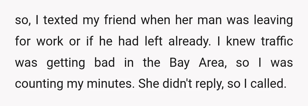 so, I texted my friend when her man was leaving for work or if he had left already. I knew traffic was getting bad in the Bay Area, so I...