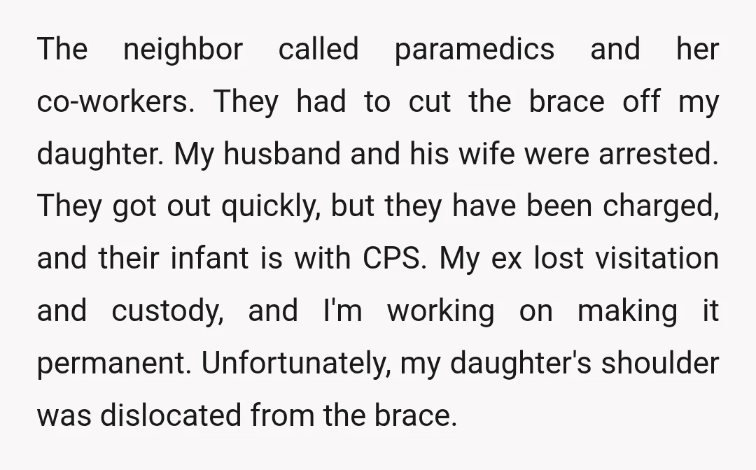 The neighbor called paramedics and her co-workers. They had to cut the brace off my daughter. My husband and his wife were arrested. They got out quickly, but they have...