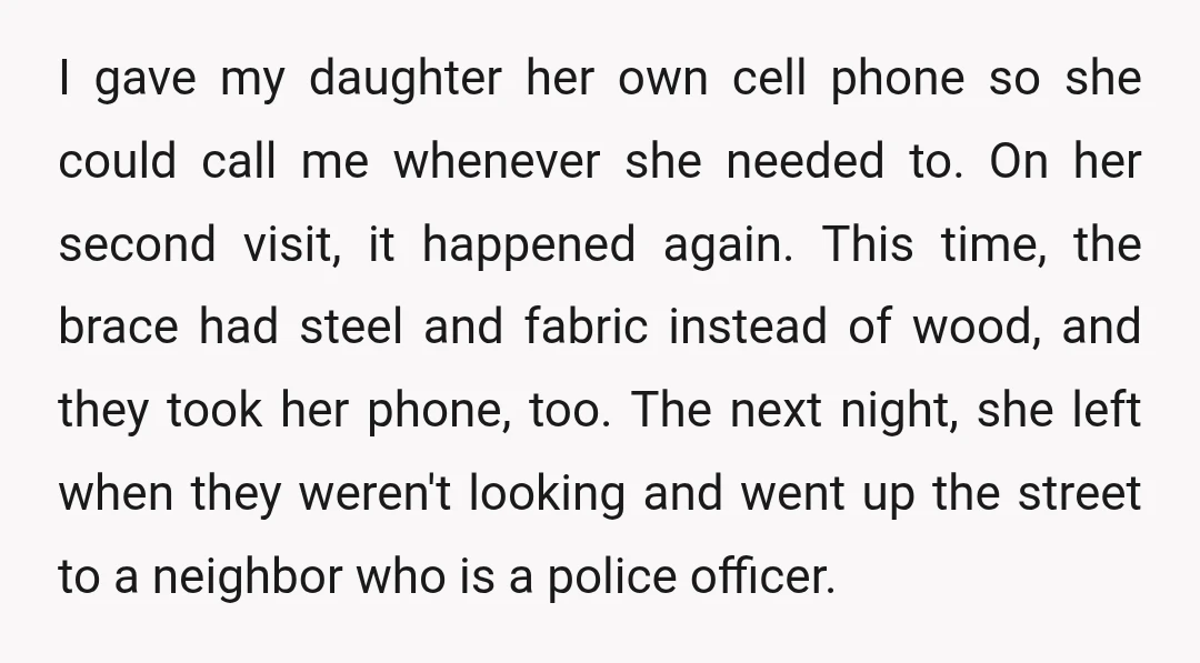 The neighbor called paramedics and her co-workers. They had to cut the brace off my daughter. My husband and his wife were arrested. They got out quickly, but they have...