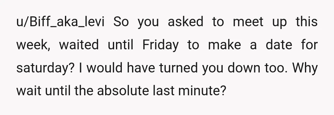 u/always_theoptimist So 3 weeks ago, you guys went on a date. 2 weeks go by, no date or plans, only seeing her at a party. Last week you ask if...