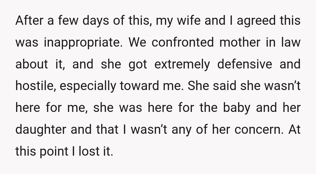 After a few days of this, my wife and I agreed this was inappropriate. We confronted mother in law about it, and she got extremely defensive and hostile, especially toward...