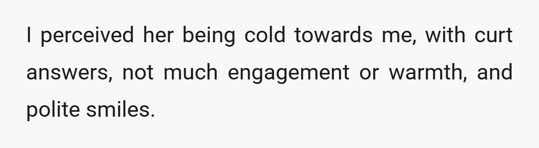 I perceived her being cold towards me, with curt answers, not much engagement or warmth, and polite smiles.