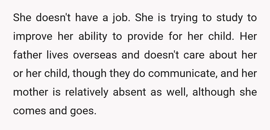 She doesn't have a job. She is trying to study to improve her ability to provide for her child. Her father lives overseas and doesn't care about her or her...
