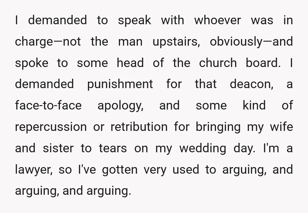 I demanded to speak with whoever was in charge—not the man upstairs, obviously—and spoke to some head of the church board. I demanded punishment for that deacon, a face-to-face apology,...