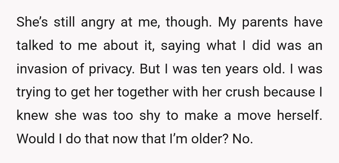 She’s still angry at me, though. My parents have talked to me about it, saying what I did was an invasion of privacy. But I was ten years old. I...