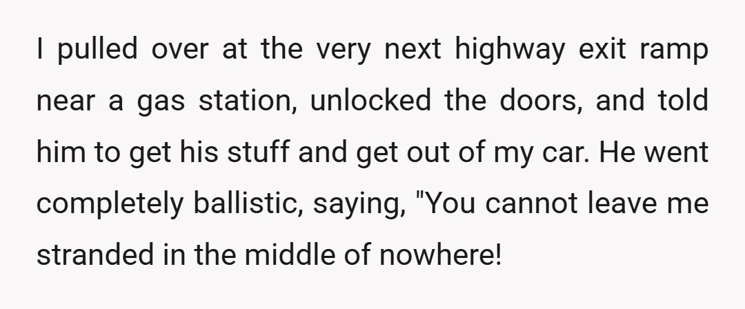 I pulled over at the very next highway exit ramp near a gas station, unlocked the doors, and told him to get his stuff and get out of my car....
