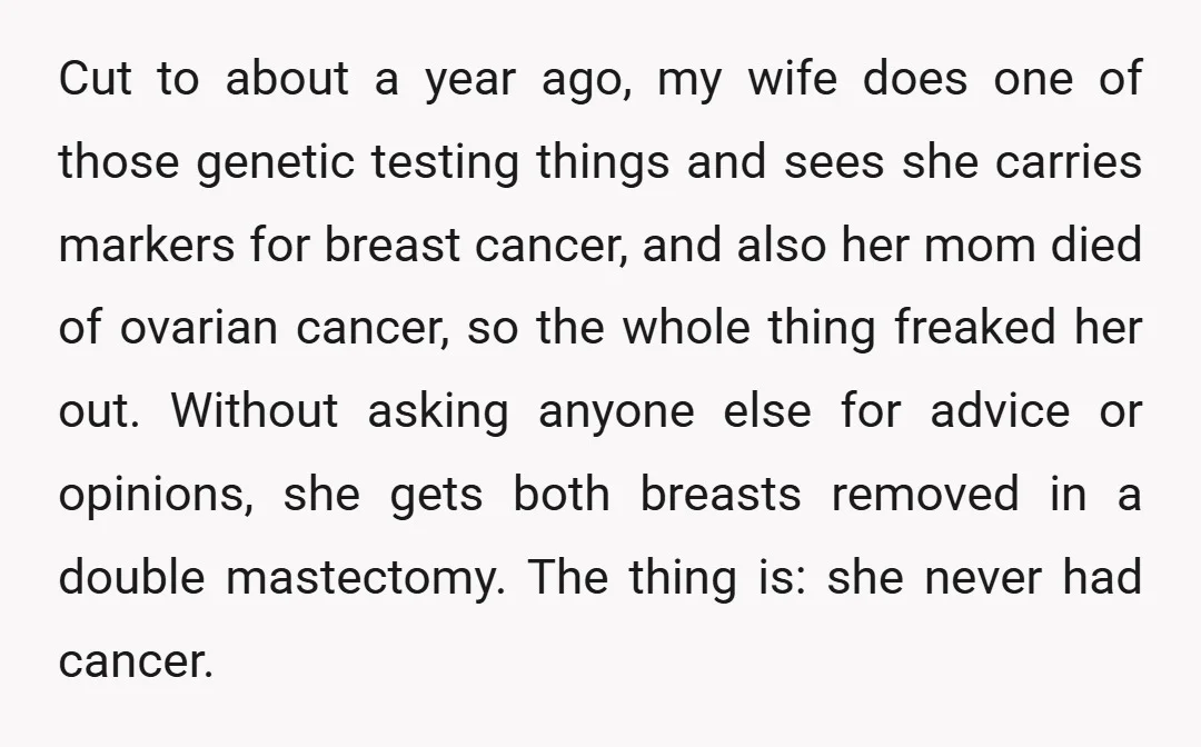 Cut to about a year ago, my wife does one of those genetic testing things and sees she carries markers for breast cancer, and also her mom died of ovarian...