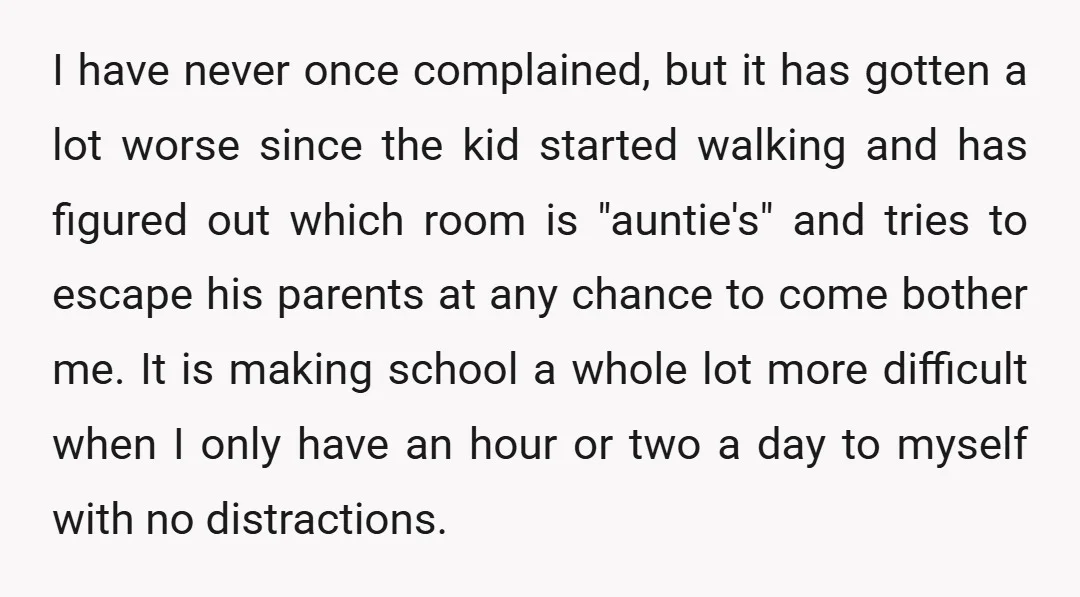 I have never once complained, but it has gotten a lot worse since the kid started walking and has figured out which room is "auntie's" and tries to escape his...