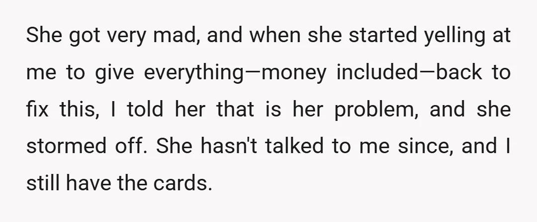 She got very mad, and when she started yelling at me to give everything—money included—back to fix this, I told her that is her problem, and she stormed off. She...