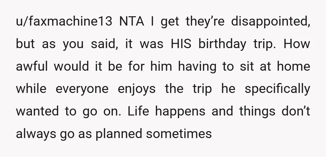 u/ChaoticCrashy
NTA
Your sisters are forgetting that the trip was for a child’s birthday.
The child broke his leg and couldn’t go.
Your sisters are seriously selfish.