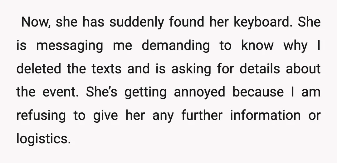 ​ ​Now, she has suddenly found her keyboard. She is messaging me demanding to know why I deleted the texts and is asking for details about the event. She’s getting...