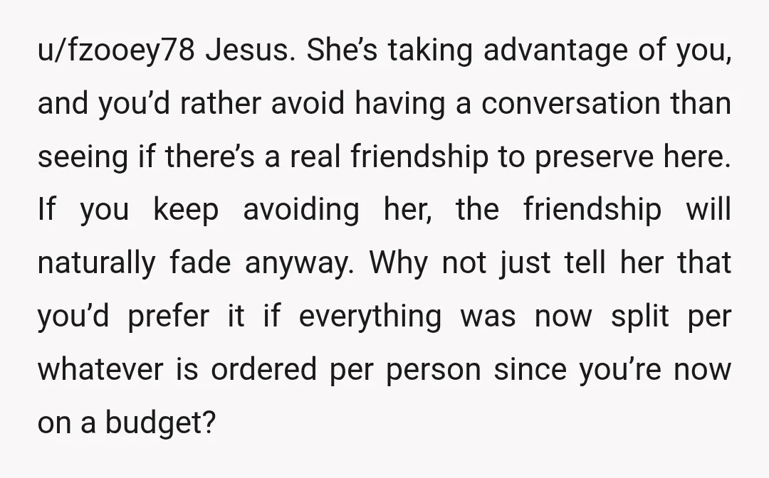 u/fzooey78 Jesus. She’s taking advantage of you, and you’d rather avoid having a conversation than seeing if there’s a real friendship to preserve here. If you keep avoiding her, the...