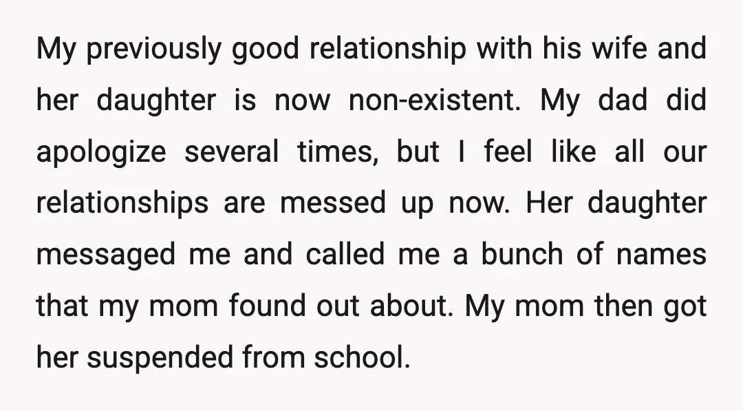 My previously good relationship with his wife and her daughter is now non-existent. My dad did apologize several times, but I feel like all our relationships are messed up now....