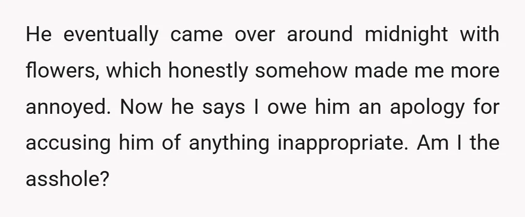 He eventually came over around midnight with flowers, which honestly somehow made me more annoyed. Now he says I owe him an apology for accusing him of anything inappropriate. Am...