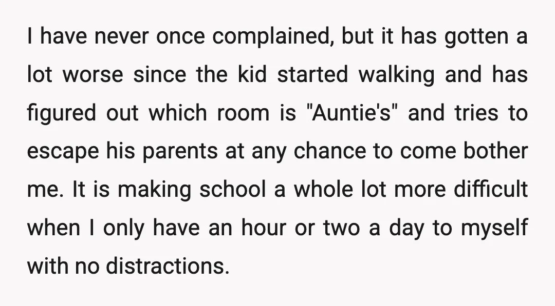 I have never once complained, but it has gotten a lot worse since the kid started walking and has figured out which room is "Auntie's" and tries to escape his...