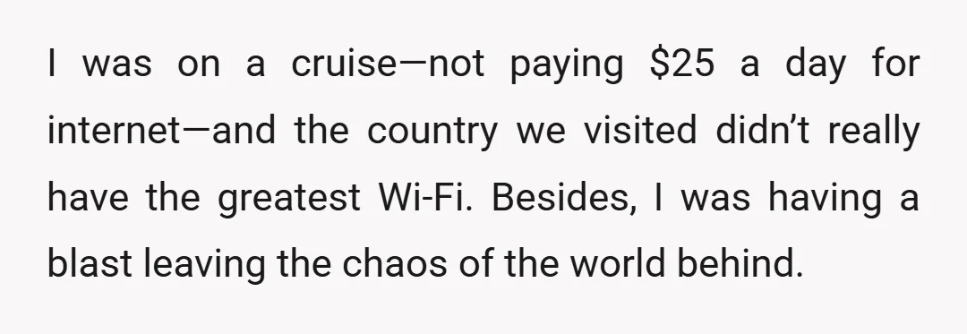 I was on a cruise—not paying $25 a day for internet—and the country we visited didn’t really have the greatest Wi-Fi. Besides, I was having a blast leaving the chaos...
