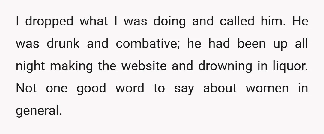 I dropped what I was doing and called him. He was drunk and combative; he had been up all night making the website and drowning in liquor. Not one good...