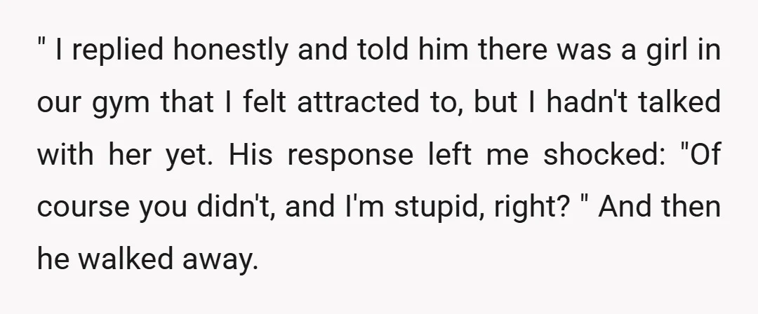 " I replied honestly and told him there was a girl in our gym that I felt attracted to, but I hadn't talked with her yet. His response left me...