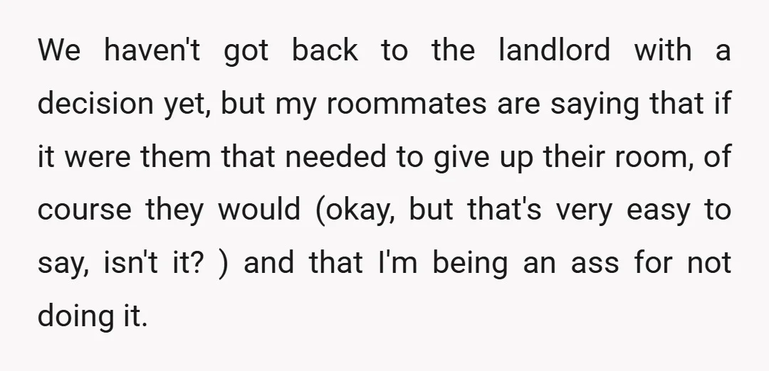 We haven't got back to the landlord with a decision yet, but my roommates are saying that if it were them that needed to give up their room, of course...