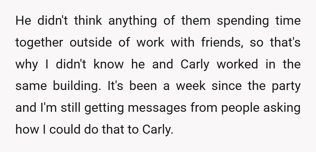 He didn't think anything of them spending time together outside of work with friends, so that's why I didn't know he and Carly worked in the same building. It's been...